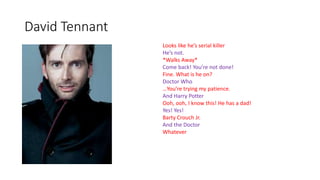 David Tennant
Looks like he’s serial killer
He’s not.
*Walks Away*
Come back! You’re not done!
Fine. What is he on?
Doctor Who
…You’re trying my patience.
And Harry Potter
Ooh, ooh, I know this! He has a dad!
Yes! Yes!
Barty Crouch Jr.
And the Doctor
Whatever
 