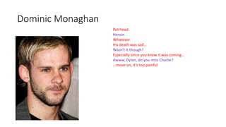 Dominic Monaghan
Pot head.
Heroin
Whatever.
His death was sad…
Wasn’t it though?
Especially since you knew it was coming…
Awww, Dylan, do you miss Charlie?
…move on, it’s too painful
 