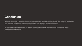 Conclusion
Mycelium bricks offer a promising solution for sustainable and affordable housing in rural India. They are eco-friendly,
cost- effective, and have the potential to improve the lives of people in rural communities.
Further research and development are needed to overcome challenges and fully realize the potential of this
innovative building material.
 