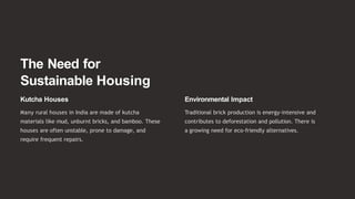 The Need for
Sustainable Housing
Kutcha Houses
Many rural houses in India are made of kutcha
materials like mud, unburnt bricks, and bamboo. These
houses are often unstable, prone to damage, and
require frequent repairs.
Environmental Impact
Traditional brick production is energy-intensive and
contributes to deforestation and pollution. There is
a growing need for eco-friendly alternatives.
 