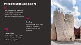 Mycelium Brick Applications
Non-Engineering Structure
Mycelium bricks are suitable for
building walls, partitions, and
other non-load-bearing structures.
Roofing
Mycelium bricks can be used
for roofing applications,
providing insulation and
durability.
Landscaping
Mycelium bricks can be used for
creating decorative elements
and pathways in gardens.
 