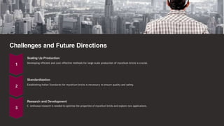 Challenges and Future Directions
Scaling Up Production
Developing efficient and cost-effective methods for large-scale production of mycelium bricks is crucial.
Standardization
Establishing Indian Standards for mycelium bricks is necessary to ensure quality and safety.
Research and Development
C ontinuous research is needed to optimise the properties of mycelium bricks and explore new applications.
 