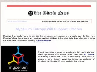 www.livebitcoinnews.com Bitcoin Network, News, Charts, Guides and Analysis 
Mycelium Entropy Will Support Litecoin 
Mycelium has slowly made its way into the cryptocurrency economy as a staple over the last year. 
Mycelium’s local trader app is an ingenious way for individuals to find other individuals interested in doing 
under-the-radar transactions involving cryptocurrencies. 
Though the system provided by Mycelium in their local trader app 
works specifically with Bitcoin within their own BTC wallet, 
establishing contact with other cryptocurrency enthusiasts is 
always a plus. Enough about the fungus-like resilience of 
Mycelium, the Mycelium Entropy needs its time to shine! 
 