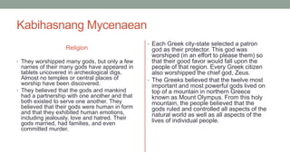 Kabihasnang Mycenaean
Religion
• They worshipped many gods, but only a few
names of their many gods have appeared in
tablets uncovered in archeological digs.
Almost no temples or central places of
worship have been discovered.
• They believed that the gods and mankind
had a partnership with one another and that
both existed to serve one another. They
believed that their gods were human in form
and that they exhibited human emotions,
including jealously, love and hatred. Their
gods married, had families, and even
committed murder.
• Each Greek city-state selected a patron
god as their protector. This god was
worshiped (in an effort to please them) so
that their good favor would fall upon the
people of that region. Every Greek citizen
also worshipped the chief god, Zeus.
• The Greeks believed that the twelve most
important and most powerful gods lived on
top of a mountain in northern Greece
known as Mount Olympus. From this holy
mountain, the people believed that the
gods ruled and controlled all aspects of the
natural world as well as all aspects of the
lives of individual people.
 
