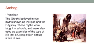 Ambag
• Panitikan
The Greeks believed in two
myths known as the Iliad and the
Odyssey. These myths were
taught in schools, and were also
used as examples of the type of
life that a Greek citizen should
strive to live.
 