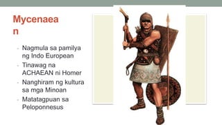 Mycenaea
n
- Nagmula sa pamilya
ng Indo European
- Tinawag na
ACHAEAN ni Homer
- Nanghiram ng kultura
sa mga Minoan
- Matatagpuan sa
Peloponnesus
 
