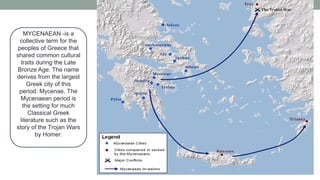 MYCENAEAN -is a
collective term for the
peoples of Greece that
shared common cultural
traits during the Late
Bronze Age. The name
derives from the largest
Greek city of this
period: Mycenae. The
Mycenaean period is
the setting for much
Classical Greek
literature such as the
story of the Trojan Wars
by Homer.
 