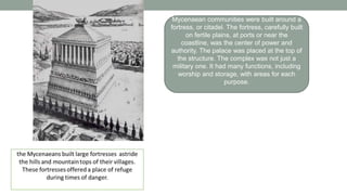 Mycenaean communities were built around a
fortress, or citadel. The fortress, carefully built
on fertile plains, at ports or near the
coastline, was the center of power and
authority. The palace was placed at the top of
the structure. The complex was not just a
military one. It had many functions, including
worship and storage, with areas for each
purpose.
 