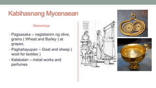 Kabihasnang Mycenaean
Ekonomiya
• Pagsasaka – nagtatanim ng olive,
grains ( Wheat and Barley ) at
grapes.
• Paghahayupan – Goat and sheep (
wool for textiles )
• Kalakalan – metal works and
perfumes
 