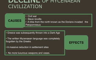 DECLINE OF MYCENAEAN
CIVILIZATION
• Civil war
• Slave revolts
• A tribe from the north known as the Dorians invaded the
Peloponnesus
• Greece was subsequently thrown into a Dark Age
• The written Mycenaean language was completely
forgotten by the Greeks
• A massive reduction in settlement sites
• No more luxurious weapons and vases.
CAUSES
EFFECTS
 