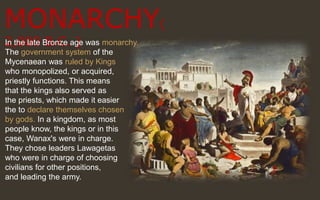MONARCHY(
2,000 B.C. )In the late Bronze age was monarchy.
The government system of the
Mycenaean was ruled by Kings
who monopolized, or acquired,
priestly functions. This means
that the kings also served as
the priests, which made it easier
the to declare themselves chosen
by gods. In a kingdom, as most
people know, the kings or in this
case, Wanax's were in charge.
They chose leaders Lawagetas
who were in charge of choosing
civilians for other positions,
and leading the army.
 