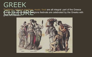 GREEK
CULTURE
Traditions, religious practices, music, food are all integral part of the Greece
Culture. Large numbers of religions festivals are celebrated by the Greeks with
great enthusiasm.
 