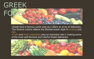 -Greek food is famous world wide as it offers an array of delicacies.
The Greece cuisine reflects the Mediterranean style of cooking and
diet.
-Fruits and fresh vegetables play an important role in making some
of the most well flavored and colorful Greek delicacies.
GREEK
FOOD
 