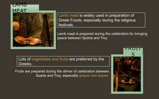 Lamb meat is widely used in preparation of
Greek Foods, especially during the religious
festivals.
Lots of vegetables and fruits are preferred by the
Greeks.
LAMB
MEAT
Fruits are prepared during the dinner of celebration between
Sparta and Troy, especially grapes and apples.
Lamb meat is prepared during the celebration for bringing
peace between Sparta and Troy.
 
