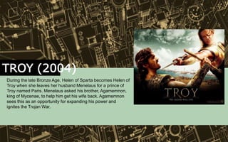 TROY (2004)
During the late Bronze Age, Helen of Sparta becomes Helen of
Troy when she leaves her husband Menelaus for a prince of
Troy named Paris. Menelaus asked his brother, Agamemnon,
king of Mycenae, to help him get his wife back. Agamemnon
sees this as an opportunity for expanding his power and
ignites the Trojan War.
 