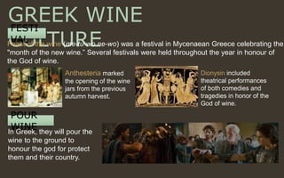 POUR
WINE
GREEK WINE
CULTURE
FESTI
VALFeast of the wine (me-tu-wo ne-wo) was a festival in Mycenaean Greece celebrating the
"month of the new wine.” Several festivals were held throughout the year in honour of
the God of wine.
Anthesteria marked
the opening of the wine
jars from the previous
autumn harvest.
Dionysin included
theatrical performances
of both comedies and
tragedies in honor of the
God of wine.
In Greek, they will pour the
wine to the ground to
honour the god for protect
them and their country.
 