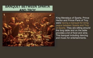 BANQUET BETWEEN SPARTA
AND TROY
King Menelaus of Sparta, Prince
Hector and Prince Paris of Troy
were having a banquet for bring
peace between Sparta and Troy
at Sparta. They are sitting around
the long table and on the table
provides a lot of food and wine.
This banquet including dancing
and music for entertainments.
 
