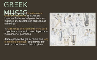 GREEK
MUSIC-Music was essential to pattern and
texture of Greek life, as it was an
important feature of religious festivals,
marriage and funeral rites and banquet
gatherings.
-A wide range of instruments were used
to perform music which was played on all
the manner of occasions.
-Greek people thought of music as a way
of honoring the gods, and making the
world a more human, civilized place.
 