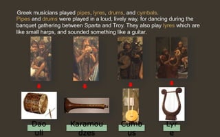 Greek musicians played pipes, lyres, drums, and cymbals.
Pipes and drums were played in a loud, lively way, for dancing during the
banquet gathering between Sparta and Troy. They also play lyres which are
like small harps, and sounded something like a guitar.
Lyr
e
Karamou
dzes
Dao
uli
Cumb
us
 