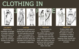 CLOTHING IN
ANCIENT GREECE
CHITON
A simple tunic garment of
lighter linen that was worn
by both genders and all
ages. It consisted of a
wide, rectangular tube of
material secured along the
shoulders and upper arms
by a series of fasteners.
HIMATION
It was a basic outer
garment worn over
the peplo or chiton. It
consisted of a heavy
rectangular material,
passing under the left arm
and secured at the right
shoulder.
PEPLOS
A predecessor to
the himation,
the peplos was a square
piece of cloth that was
originally worn over the
chiton. The top third of the
cloth was folded over and
pinned at both shoulders,
leaving the cloth open
down one side.
CHLAMYS
Made from a
seamless rectangle
of woolen material
about the size of a
blanked , people
wore it by pinning a
fibulae on the right
shoulder.
 