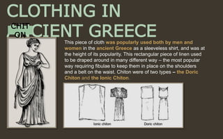 CLOTHING IN
ANCIENT GREECECHIT
ON
This piece of cloth was popularly used both by men and
women in the ancient Greece as a sleeveless shirt, and was at
the height of its popularity. This rectangular piece of linen used
to be draped around in many different way – the most popular
way requiring fibulae to keep them in place on the shoulders
and a belt on the waist. Chiton were of two types – the Doric
Chiton and the Ionic Chiton.
 