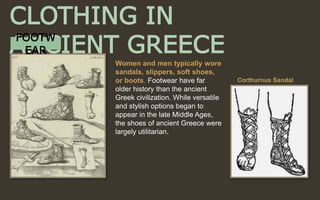 Women and men typically wore
sandals, slippers, soft shoes,
or boots. Footwear have far
older history than the ancient
Greek civilization. While versatile
and stylish options began to
appear in the late Middle Ages,
the shoes of ancient Greece were
largely utilitarian.
CLOTHING IN
ANCIENT GREECE
Corthurnus Sandal
FOOTW
EAR
 