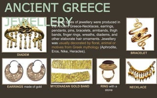ANCIENT GREECE
JEWELLERYDifferent types of jewellery were produced in
the Ancient Greece-Necklaces, earrings,
pendants, pins, bracelets, armbands, thigh
bands, finger rings, wreaths, diadems, and
other elaborate hair ornaments. Jewellery
was usually decorated by floral, animal or
motives from Greek mythology (Aphrodite,
Eros, Nike, Heracles).
EARRINGS made of gold
DIADEM
BRACELET
MYCENAEAN GOLD BAND RING with a
stone
NECKLACE
 
