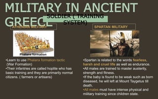 MILITARY IN ANCIENT
GREECEATHENIAN MILITARY SPARTAN MILITARY
•Spartan is related to the words fearless,
harsh and cruel life as well as endurance.
•All males are trained to master austerity,
strength and fitness.
•If the baby is found to be weak such as born
diseased, he will left at Mount Taygetus till
death.
•All males must have intense physical and
military training since children state.
•Learn to use Phalanx formation tactic
(War Formation)
•Their infantries are called hoplite who has
basic training and they are primarily normal
citizens. ( farmers or artisans)
Phalanx formation
SOLDIER ( TRAINING
SYSTEM)
 