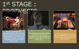 1st STAGE :
PROTHESIS
Female relatives of the
deceased would wash and oiled
the body before dressing it in an
ankle-length robe. It was then
dressed in the type of clothing
that befitted the deceased's
status in life.
The deceased's closest relative
will place a coin on the
deceased eyes as payment for
Charon to take him across the
River Styx.
It then was placed on a high
bier and displayed so that loved
ones could come and pay their
final respects.
 