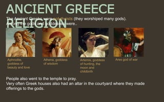 ANCIENT GREECE
RELIGION
People also went to the temple to pray.
Very often Greek houses also had an altar in the courtyard where they made
offerings to the gods.
The Ancient Greeks were polytheists (they worshiped many gods).
Among the gods and goddesses were..
Aphrodite,
goddess of
beauty and love
Athena, goddess
of wisdom
Artemis, goddess
of hunting, the
moon and
childbirth
Ares god of war
 