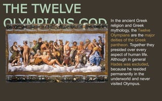 THE TWELVE
OLYMPIANS GOD In the ancient Greek
religion and Greek
mythology, the Twelve
Olympians are the major
deities of the Greek
pantheon. Together they
presided over every
aspect of human life.
Although in general
Hades was excluded,
because he resided
permanently in the
underworld and never
visited Olympus.
 