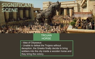 SIGNIFICANT
SCENE
- Idea of Odysseus
- Unable to defeat the Trojans without
deception, the Greeks finally decide to bring
soldiers into the city inside a wooden horse and
they bring the victory.
TROJAN
HORSE
 