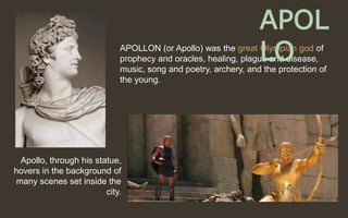 APOLLON (or Apollo) was the great Olympian god of
prophecy and oracles, healing, plague and disease,
music, song and poetry, archery, and the protection of
the young.
Apollo, through his statue,
hovers in the background of
many scenes set inside the
city.
APOL
LO
 