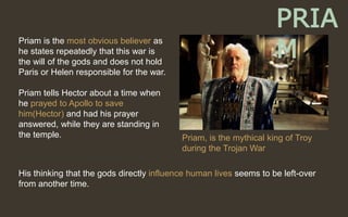 Priam is the most obvious believer as
he states repeatedly that this war is
the will of the gods and does not hold
Paris or Helen responsible for the war.
Priam tells Hector about a time when
he prayed to Apollo to save
him(Hector) and had his prayer
answered, while they are standing in
the temple.
His thinking that the gods directly influence human lives seems to be left-over
from another time.
Priam, is the mythical king of Troy
during the Trojan War
PRIA
M
 