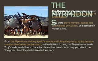 From the Myrmidons sacking Apollo’s temple and killing the priests, to the decision
to attack the Greeks on the beach, to the decision to bring the Trojan Horse inside
Troy’s walls; each time a character places their lives in what they perceive to be
“the gods’ plans” they fall victims to their piety.
THE
MYRMIDON
S
The Myrmidons or Myrmidones (Greek:
Μυρμιδόνες) were a legendary people of
Greek history.
They were brave warriors, trained and
commanded by Achilles, as described in
Homer's Iliad.
 