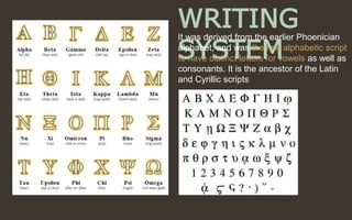 WRITING
SYSTEM
It was derived from the earlier Phoenician
alphabet, and was the first alphabetic script
to have distinct letters for vowels as well as
consonants. It is the ancestor of the Latin
and Cyrillic scripts.
 