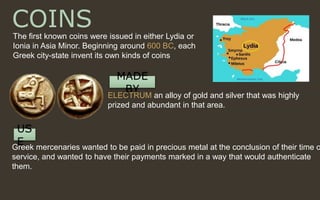 COINSThe first known coins were issued in either Lydia or
Ionia in Asia Minor. Beginning around 600 BC, each
Greek city-state invent its own kinds of coins
MADE
BY
ELECTRUM an alloy of gold and silver that was highly
prized and abundant in that area.
US
EGreek mercenaries wanted to be paid in precious metal at the conclusion of their time o
service, and wanted to have their payments marked in a way that would authenticate
them.
 