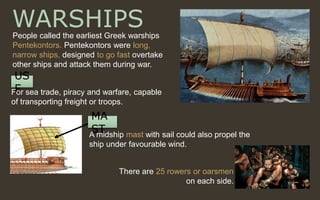 WARSHIPSPeople called the earliest Greek warships
Pentekontors. Pentekontors were long,
narrow ships, designed to go fast overtake
other ships and attack them during war.
US
EFor sea trade, piracy and warfare, capable
of transporting freight or troops.
There are 25 rowers or oarsmen
on each side.
MA
STA midship mast with sail could also propel the
ship under favourable wind.
 