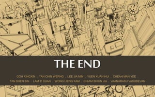 THE END
GOH XINGXIN . TAN CHIN WERNG . LEE JIA MIN . YUEN XUAN HUI . CHEAH MAN YEE .
TAN SHEN SIN . LAM ZI XUAN . WONG LIENG KAM . CHIAM SHIUN JIA . VAANARASU VASUDEVAN
 