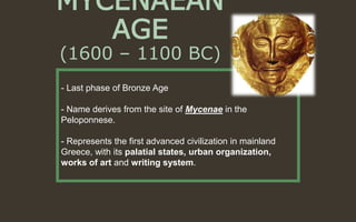 MYCENAEAN
AGE
(1600 – 1100 BC)
- Last phase of Bronze Age
- Name derives from the site of Mycenae in the
Peloponnese.
- Represents the first advanced civilization in mainland
Greece, with its palatial states, urban organization,
works of art and writing system.
 