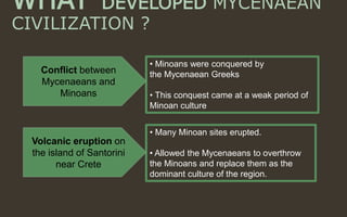 WHAT DEVELOPED MYCENAEAN
CIVILIZATION ?
• Minoans were conquered by
the Mycenaean Greeks
• This conquest came at a weak period of
Minoan culture
• Many Minoan sites erupted.
• Allowed the Mycenaeans to overthrow
the Minoans and replace them as the
dominant culture of the region.
Conflict between
Mycenaeans and
Minoans
Volcanic eruption on
the island of Santorini
near Crete
 