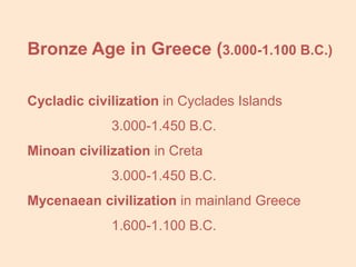 Bronze Age in Greece (3.000-1.100 B.C.)

Cycladic civilization in Cyclades Islands
             3.000-1.450 B.C.
Minoan civilization in Creta
             3.000-1.450 B.C.
Mycenaean civilization in mainland Greece
             1.600-1.100 B.C.
 