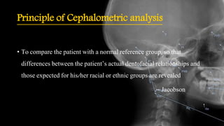 Principle of Cephalometric analysis
• To compare the patient with a normal reference group, so that
differences between the patient’s actual dentofacial relationships and
those expected for his/her racial or ethnic groups are revealed
-- Jacobson
 