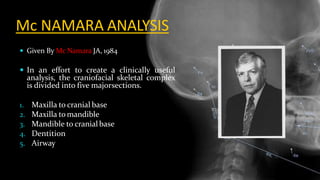 Mc NAMARA ANALYSIS
 Given By Mc Namara JA, 1984
 In an effort to create a clinically useful
analysis, the craniofacial skeletal complex
is divided into five majorsections.
1. Maxilla to cranial base
2. Maxilla to mandible
3. Mandible to cranialbase
4. Dentition
5. Airway
 