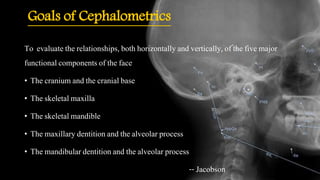 Goals of Cephalometrics
To evaluate the relationships, both horizontally and vertically, of the five major
functional components of the face
• The cranium and the cranial base
• The skeletal maxilla
• The skeletal mandible
• The maxillary dentition and the alveolar process
• The mandibular dentition and the alveolar process
-- Jacobson
 