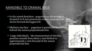 MANDIBLE TO CRANIAL BASE
 In the mixed dentition - pogonion on the average is
located 6 to 8 mm posteriorto nasion perpendicular, but
moves forward duringgrowth
 Medium-size face - pogonion is positioned 4 to 0mm
behind the nasion perpendicularline
 Large individuals- the measurement of thechin
position extends from about 2 mm behind to
approximately 2 mm forward of the nasion
perpendicular line
 