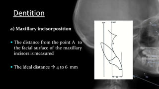 Dentition
a) Maxillary incisorposition
 The distance from the point A to
the facial surface of the maxillary
incisors is measured
 The ideal distance  4 to 6 mm
 