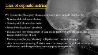 Uses of cephalometrics
Pre-treatment cephalogram of a case of malocclusion helps to establish the:
• Severity of dental malocclusion
• Severity of skeletal malocclusion
• Identify the location of dysplasia
• Evaluate soft tissue integument of face and its relationship to the dental hard
tissues and skeleton of face
• Evaluate nasopharyngeal airway, soft palate and position of tongue .
• Aids in treatment planning, decision on extraction/growth modifications/surgical
orthodontics and the type of mechanotherapy to be employed.
 