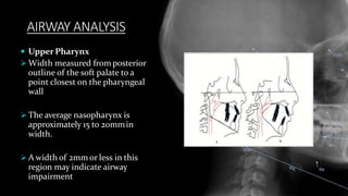 AIRWAY ANALYSIS
 Upper Pharynx
 Width measured from posterior
outline of the soft palate to a
point closest on the pharyngeal
wall
 The average nasopharynx is
approximately 15 to 20mmin
width.
 A width of 2mm or less in this
region may indicate airway
impairment
 