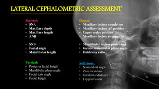 LATERAL CEPHALOMETRIC ASSESSMENT
Skeletal:
• SNA
• Maxillary depth
• Maxillary length
• ANB
• SNB
• Facial angle
• Mandibular length
Dental:
• Maxillary incisor angulation
• Maxillary incisor AP position
• Upper molar position
• Maxillary incisor to upper lip
• Mandibular incisor protrusion
• Incisor mandibular plane angle
• Holdaway ratio
Soft tissue:
• Nasiolabial angle
• Zero meridian
• Interlabial distance
• Lip protrusion
Vertical:
• Posterior facial height
• Mandibular plane angle
• Facial axis angle
• Facial height
 